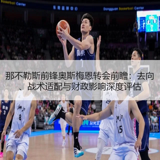 那不勒斯前锋奥斯梅恩转会前瞻:去向、战术适配与财政影响深度评估